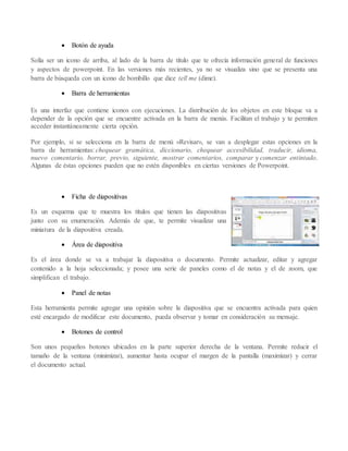  Botón de ayuda
Solía ser un icono de arriba, al lado de la barra de título que te ofrecía información general de funciones
y aspectos de powerpoint. En las versiones más recientes, ya no se visualiza sino que se presenta una
barra de búsqueda con un icono de bombillo que dice tell me (dime).
 Barra de herramientas
Es una interfaz que contiene iconos con ejecuciones. La distribución de los objetos en este bloque va a
depender de la opción que se encuentre activada en la barra de menús. Facilitan el trabajo y te permiten
acceder instantáneamente cierta opción.
Por ejemplo, si se selecciona en la barra de menú »Revisar», se van a desplegar estas opciones en la
barra de herramientas: chequear gramática, diccionario, chequear accesibilidad, traducir, idioma,
nuevo comentario, borrar, previo, siguiente, mostrar comentarios, comparar y comenzar entintado.
Algunas de éstas opciones pueden que no estén disponibles en ciertas versiones de Powerpoint.
 Ficha de diapositivas
Es un esquema que te muestra los títulos que tienen las diapositivas
junto con su enumeración. Además de que, te permite visualizar una
miniatura de la diapositiva creada.
 Área de diapositiva
Es el área donde se va a trabajar la diapositiva o documento. Permite actualizar, editar y agregar
contenido a la hoja seleccionada; y posee una serie de paneles como el de notas y el de zoom, que
simplifican el trabajo.
 Panel de notas
Esta herramienta permite agregar una opinión sobre la diapositiva que se encuentra activada para quien
esté encargado de modificar este documento, pueda observar y tomar en consideración su mensaje.
 Botones de control
Son unos pequeños botones ubicados en la parte superior derecha de la ventana. Permite reducir el
tamaño de la ventana (minimizar), aumentar hasta ocupar el margen de la pantalla (maximizar) y cerrar
el documento actual.
 