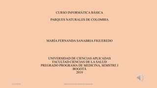 CURSO INFORMÁTICA BÁSICA
PARQUES NATURALES DE COLOMBIA
MARÍA FERNANDA SANABRIA FIGUEREDO
UNIVERSIDAD DE CIENCIAS APLICADAS
FACULTAD CIENCIAS DE LA SALUD
PREGRADO PROGRAMA DE MEDICINA, SEMSTRE I
BOGOTÁ
2019
2/11/2019 María Fernanda Sanabria Figueredo
 