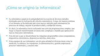 ¿Cómo se originó la informática?
 La informática surgió en la antigüedad con la creación de diversos métodos
destinados para la realización de cálculos matemáticos. Luego, de manera continua
el ser humano se ha dedicado que crear nuevos métodos para automatizar los
procesos de trabajo, mejorar la productividad y calidad del mismo.
 Es decir, la informática inició realizando una serie de programaciones simples, que
luego se fueron transformando en tareas más complejas a medida que aparecieron
nuevas funciones informáticas.
 Esto dio pie a que se desarrollaran las máquinas programables como computadoras,
dispositivos electrónicos, dispositivos móviles, entre otros.
 Estos equipos de uso informático son de gran utilidad en diversas áreas como la
medicina, la robótica, los transportes, la administración y gestión empresarial,
procesos industriales, y muchos más.
 