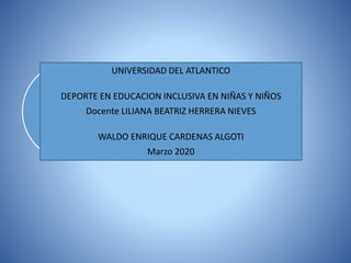 UNIVERSIDAD DEL ATLANTICO
DEPORTE EN EDUCACION INCLUSIVA EN NIÑAS Y NIÑOS
Docente LILIANA BEATRIZ HERRERA NIEVES
WALDO ENRIQUE CARDENAS ALGOTI
Marzo 2020
 