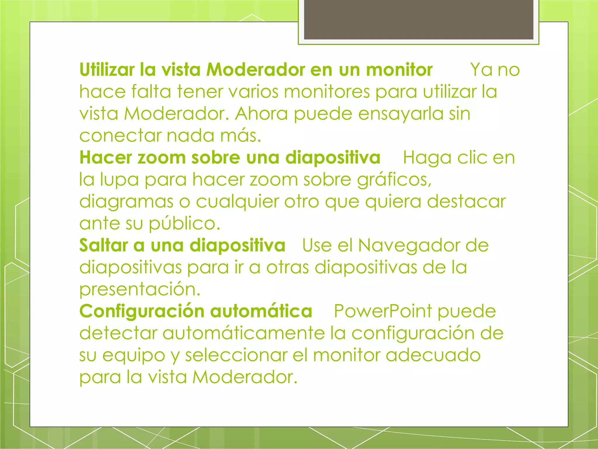 Utilizar la vista Moderador en un monitor Ya no
hace falta tener varios monitores para utilizar la
vista Moderador. Ahora puede ensayarla sin
conectar nada más.
Hacer zoom sobre una diapositiva Haga clic en
la lupa para hacer zoom sobre gráficos,
diagramas o cualquier otro que quiera destacar
ante su público.
Saltar a una diapositiva Use el Navegador de
diapositivas para ir a otras diapositivas de la
presentación.
Configuración automática PowerPoint puede
detectar automáticamente la configuración de
su equipo y seleccionar el monitor adecuado
para la vista Moderador.
 