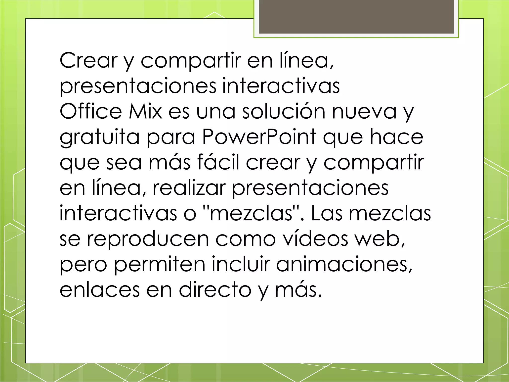 Crear y compartir en línea,
presentaciones interactivas
Office Mix es una solución nueva y
gratuita para PowerPoint que hace
que sea más fácil crear y compartir
en línea, realizar presentaciones
interactivas o "mezclas". Las mezclas
se reproducen como vídeos web,
pero permiten incluir animaciones,
enlaces en directo y más.
 