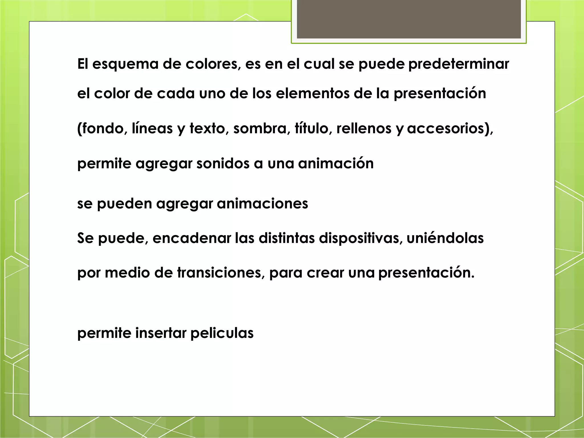 El esquema de colores, es en el cual se puede predeterminar
el color de cada uno de los elementos de la presentación
(fondo, líneas y texto, sombra, título, rellenos y accesorios),
permite agregar sonidos a una animación
se pueden agregar animaciones
Se puede, encadenar las distintas dispositivas, uniéndolas
por medio de transiciones, para crear una presentación.
permite insertar peliculas
 