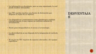  La información es abundante, pero no esta organizada, lo cual
puede resultar abrumador.
 Las TIC pueden resultar una fuente de distracción que
dispersa al sujeto de su objetivo.
 Los dispositivos e instrumentos como plataformas cambian
constantemente, lo que supone un continuo esfuerzo de
actualización.
 Existe gran desigualdad en el acceso a la tecnología.
 La efectividad de su uso depende de la integración al currículo
escolar.
 El uso de las TIC requiere de espacios adecuados y de equipos
específicos.
 