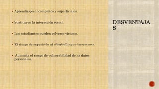  Aprendizajes incompletos y superficiales.
 Sustituyen la interacción social.
 Los estudiantes pueden volverse viciosos.
 El riesgo de exposición al ciberbulling se incrementa.
 Aumenta el riesgo de vulnerabilidad de los datos
personales.
 