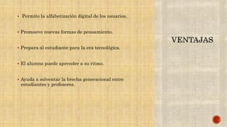  Permite la alfabetización digital de los usuarios.
 Promueve nuevas formas de pensamiento.
 Prepara al estudiante para la era tecnológica.
 El alumno puede aprender a su ritmo.
 Ayuda a solventar la brecha generacional entre
estudiantes y profesores.
 