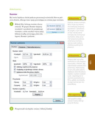 dokończenie...

Rozmiar
Być może będziesz chciał podczas prezentacji wyświetlić film na peł-
                                                                        Wskazówka
nym ekranie, dlatego masz opcję pozwalającą na zmianę jego rozmiaru.
                                                                       Podczas zmiany rozmiaru
 1    Kliknij film, którego rozmiar chcesz                             filmu może się zmienić
      zmienić. W grupie Rozmiar dopasuj                                stosunek jego proporcji
      wysokość i szerokość do pożądanego                               (wysokości i szerokości).
      rozmiaru, a żeby uzyskać więcej opcji,                           W związku z tym może
                                                                       on być nienaturalnie
      kliknij strzałkę otwierającą okno dia-                           ściśnięty lub nie trzymać
      logowe Rozmiar i położenie.                                      wymiarów. Żeby utrzy-
                                                                       mać proporcje podczas
                                                                       zmieniania rozmiaru,
                                                                       zaznacz pole wyboru
                                                                       Zablokuj współczynnik
                                                                       proporcji.



                                                                        Wskazówka
                                                                       Możesz zdać się na Po-




                                                                                                     109
                                                                       werPointa w celu dopaso-
                                                                       wania pliku z filmem, aby
                                                                       odpowiadał rozdzielczości
                                                                       prezentacji. Wykorzystaj
                                                                       w tym celu pole wyboru
                                                                       Najlepsza skala dla pokazu
                                                                       slajdów i wybierz rozdziel-
                                                                       czość. Zapobiegnie to
                                                                       również przeskakiwaniu
                                                                       filmu, gdyby się okazało,
                                                                       że jego rozmiar jest nie-
                                                                       prawidłowy.




                                                                        Nie zapomnij
                                                                       Jeśli popełnisz błąd,
                                                                       zawsze możesz kliknąć
                                                                       przycisk Resetuj.


 2    Przeprowadź niezbędne zmiany i kliknij Zamknij.
 