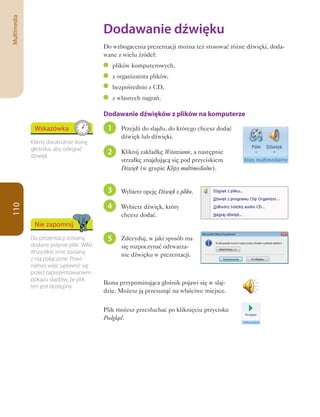 Multimedia

                                          Dodawanie	dźwięku
                                          Do wzbogacenia prezentacji można też stosować różne dźwięki, doda-
                                          wane z wielu źródeł:
                                               plików komputerowych,
                                               z organizatora plików,
                                               bezpośrednio z CD,
                                               z własnych nagrań.

                                          Dodawanie dźwięków z plików na komputerze

              Wskazówka                    1      Przejdź do slajdu, do którego chcesz dodać
                                                  dźwięk lub dźwięki.
             Kliknij dwukrotnie ikonę
             głośnika, aby odegrać
             dźwięk.
                                           2      Kliknij zakładkę Wstawianie, a następnie
                                                  strzałkę znajdującą się pod przyciskiem
                                                  Dźwięk (w grupie Klipy multimedialne).


                                           3      Wybierz opcję Dźwięk z pliku.

                                           4
110




                                                  Wybierz dźwięk, który
                                                  chcesz dodać.
              Nie zapomnij
             Do prezentacji zostaną        5      Zdecyduj, w jaki sposób ma
             dodane jedynie pliki .WAV.           się rozpoczynać odtwarza-
             Wszystkie inne zostaną               nie dźwięku w prezentacji.
             z nią połączone. Powi-
             nieneś więc upewnić się
             przed zaprezentowaniem
             pokazu slajdów, że plik
                                          Ikona przypominająca głośnik pojawi się w slaj-
             ten jest dostępny.
                                          dzie. Możesz ją przesunąć na właściwe miejsce.


                                          Plik możesz przesłuchać po kliknięciu przycisku
                                          Podgląd.
 