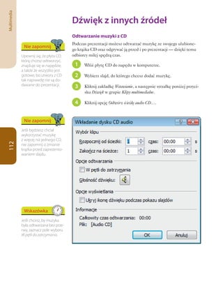 Multimedia

                                         Dźwięk	z	innych	źródeł
                                         Odtwarzanie muzyki z CD
                                         Podczas prezentacji możesz odtwarzać muzykę ze swojego ulubione-
              Nie zapomnij
                                         go krążka CD oraz odgrywać ją przed i po prezentacji — dzięki temu
             Upewnij się, że płyta CD,   odbiorcy milej spędzą czas.
             którą chcesz odtworzyć,
             znajduje się w napędzie,     1    Włóż płytę CD do napędu w komputerze.
             a także że wszystko jest
             gotowe, bo utwory z CD       2    Wybierz slajd, do którego chcesz dodać muzykę.
             tak naprawdę nie są do-
             dawane do prezentacji.       3    Kliknij zakładkę Wstawianie, a następnie strzałkę poniżej przyci-
                                               sku Dźwięk w grupie Klipy multimedialne.

                                          4    Kliknij opcję Odtwórz ścieżkę audio CD….



              Nie zapomnij
             Jeśli będziesz chciał
             wykorzystać muzykę
             z więcej niż jednego CD,
112




             nie zapomnij o zmianie
             krążka przed zaprezento-
             waniem slajdu.




              Wskazówka
             Jeśli chcesz, by muzyka
             była odtwarzana bez prze-
             rwy, zaznacz pole wyboru
             W pętli do zatrzymania.
 