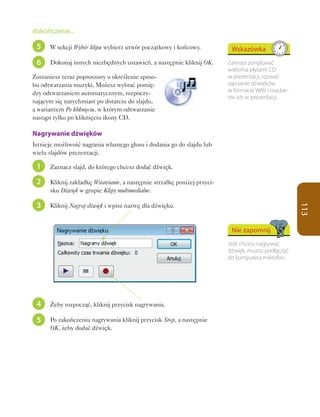 dokończenie...

 5    W sekcji Wybór klipu wybierz utwór początkowy i końcowy.             Wskazówka
 6    Dokonaj innych niezbędnych ustawień, a następnie kliknij OK.        Zamiast żonglować
                                                                          wieloma płytami CD
Zostaniesz teraz poproszony o określenie sposo-                           w prezentacji, rozważ
bu odtwarzania muzyki. Możesz wybrać pomię-                               zapisanie dźwięków
dzy odtwarzaniem automatycznym, rozpoczy-                                 w formacie WAV i osadze-
                                                                          nie ich w prezentacji.
nającym się natychmiast po dotarciu do slajdu,
a wariantem Po kliknięciu, w którym odtwarzanie
nastąpi tylko po kliknięciu ikony CD.

Nagrywanie dźwięków
Istnieje możliwość nagrania własnego głosu i dodania go do slajdu lub
wielu slajdów prezentacji.

 1    Zaznacz slajd, do którego chcesz dodać dźwięk.

 2    Kliknij zakładkę Wstawianie, a następnie strzałkę poniżej przyci-
      sku Dźwięk w grupie Klipy multimedialne.

 3    Kliknij Nagraj dźwięk i wpisz nazwę dla dźwięku.




                                                                                                     113
                                                                           Nie zapomnij
                                                                          Jeśli chcesz nagrywać
                                                                          dźwięk, musisz podłączyć
                                                                          do komputera mikrofon.




 4    Żeby rozpocząć, kliknij przycisk nagrywania.

 5    Po zakończeniu nagrywania kliknij przycisk Stop, a następnie
      OK, żeby dodać dźwięk.
 