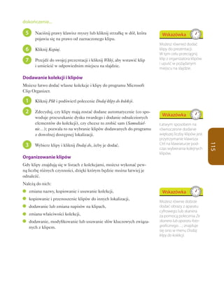dokończenie...

 5      Naciśnij prawy klawisz myszy lub kliknij strzałkę w dół, która     Wskazówka
        pojawia się na prawo od zaznaczonego klipu.
                                                                          Możesz również dodać
 6      Kliknij Kopiuj.                                                   klipy do prezentacji.
                                                                          W tym celu przeciągnij
 7      Przejdź do swojej prezentacji i kliknij Wklej, aby wstawić klip   klip z organizatora klipów
                                                                          i upuść w pożądanym
        i umieścić w odpowiednim miejscu na slajdzie.
                                                                          miejscu na slajdzie.

Dodawanie kolekcji i klipów
Możesz łatwo dodać własne kolekcje i klipy do programu Microsoft
Clip Organizer.

 1      Kliknij Plik i podświetl polecenie Dodaj klipy do kolekcji.

 2      Zdecyduj, czy klipy mają zostać dodane automatycznie (co spo-
                                                                           Wskazówka
        woduje przeszukanie dysku twardego i dodanie odnalezionych
        elementów do kolekcji), czy chcesz to zrobić sam (Samodziel-      Łatwym sposobem na
        nie…); pozwala to na wybranie klipów dodawanych do programu       równoczesne dodanie
        z dowolnej dostępnej lokalizacji.                                 większej liczby klipów jest
                                                                          przytrzymanie klawisza
 3                                                                        Ctrl na klawiaturze pod-




                                                                                                        115
        Wybierz klipy i kliknij Dodaj do, żeby je dodać.
                                                                          czas wybierania kolejnych
                                                                          klipów.
Organizowanie klipów
Gdy klipy znajdują się w listach z kolekcjami, możesz wykonać pew-
ną liczbę różnych czynności, dzięki którym będzie można łatwiej je
odnaleźć.
Należą do nich:
     zmiana nazwy, kopiowanie i usuwanie kolekcji,                         Wskazówka
     kopiowanie i przenoszenie klipów do innych lokalizacji,
                                                                          Możesz równie dobrze
     dodawanie lub zmiana napisów na klipach,                             dodać obrazy z aparatu
                                                                          cyfrowego lub skanera
     zmiana właściwości kolekcji,                                         za pomocą polecenia Ze
     dodawanie, modyfikowanie lub usuwanie słów kluczowych związa-        skanera lub aparatu foto-
     nych z klipem.                                                       graficznego…; znajduje
                                                                          się ono w menu Dodaj
                                                                          klipy do kolekcji.
 