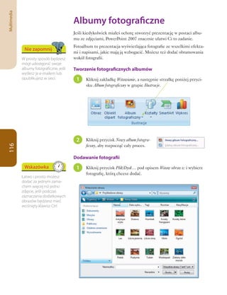Multimedia

                                           Albumy	fotograficzne
                                           Jeśli kiedykolwiek miałeś ochotę stworzyć prezentację w postaci albu-
                                           mu ze zdjęciami, PowerPoint 2007 znacznie ułatwi Ci to zadanie.
                                           Fotoalbum to prezentacja wyświetlająca fotografie ze wszelkimi efekta-
              Nie zapomnij
                                           mi i napisami, jakie mają ją wzbogacić. Możesz też dodać obramowania
             W prosty sposób będziesz      wokół fotografii.
             mógł udostępnić swoje
             albumy fotograficzne, jeśli   Tworzenie fotograficznych albumów
             wyślesz je e-mailem lub
             opublikujesz w sieci.          1    Kliknij zakładkę Wstawianie, a następnie strzałkę poniżej przyci-
                                                 sku Album fotograficzny w grupie Ilustracje.




                                            2    Kliknij przycisk Nowy album fotogra-
                                                 ficzny, aby rozpocząć cały proces.
116




                                           Dodawanie fotografii
              Wskazówka                     1    Kliknij przycisk Plik/Dysk… pod opisem Wstaw obraz z: i wybierz
                                                 fotografię, którą chcesz dodać.
             Łatwo i prosto możesz
             dodać za jednym zama-
             chem więcej niż jedno
             zdjęcie, jeśli podczas
             zaznaczania dodatkowych
             obrazów będziesz mieć
             wciśnięty klawisz Ctrl.
 