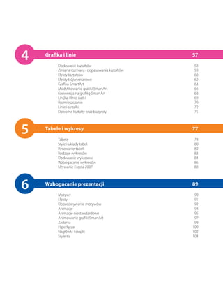 4   Grafika i linie
          Dodawanie kształtów
                                                    57
                                                    58
          Zmiana rozmiaru i dopasowania kształtów   59
          Efekty kształtów                          60
          Efekty trójwymiarowe                      62
          Grafika SmartArt                          64
          Modyfikowanie grafiki SmartArt            66
          Konwersja na grafikę SmartArt             68
          Linijka i linie siatki                    69
          Rozmieszczanie                            70
          Linie i strzałki                          72
          Dowolne kształty oraz bazgroły            75




5   Tabele i wykresy
          Tabele
                                                    77
                                                    78
          Style i układy tabel                      80
          Rysowanie tabeli                          82
          Rodzaje wykresów                          83
          Dodawanie wykresów                        84
          Wzbogacanie wykresów                      86
          Używanie Excela 2007                      88




6   Wzbogacanie prezentacji
          Motywy
                                                    89
                                                     90
          Efekty                                     91
          Dopasowywanie motywów                      92
          Animacje                                   94
          Animacje niestandardowe                    95
          Animowanie grafiki SmartArt                97
          Zadania                                    98
          Hiperłącza                                100
          Nagłówki i stopki                         102
          Style tła                                 104
 