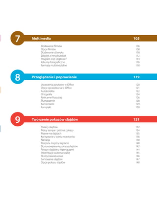 7   Multimedia
         Dodawanie filmów
                                         105
                                          106
         Opcje filmów                     108
         Dodawanie dźwięku                110
         Dźwięk z innych źródeł           112
         Program Clip Organizer           114
         Albumy fotograficzne             116
         Formaty multimedialne            118




8   Przeglądanie i poprawianie
         Ustawienia językowe w Office
                                         119
                                          120
         Opcje sprawdzania w Office       121
         Autokorekta                      122
         Ortografia                       124
         Polecenie Poszukaj               126
         Tłumaczenie                      128
         Komentarze                       129
         Konspekt                         130




9   Tworzenie pokazów slajdów
         Pokazy slajdów
                                         131
                                          132
         Próby tempa i próbne pokazy      134
         Pisanie na slajdach              135
         Korzystanie z wielu monitorów    136
         Narracja                         138
         Przejścia między slajdami        140
         Dostosowywanie pokazu slajdów    142
         Pokazy slajdów z hiperłączami    144
         Prezentacje automatyczne         145
         Skróty klawiaturowe              146
         Sortowanie slajdów               147
         Opcje pokazu slajdów             148
 