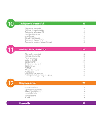 10   Zapisywanie prezentacji
          Zapisywanie prezentacji
                                                  149
                                                   150
          Wybranie innego typu pliku               151
          Zapisywanie w formacie PDF               152
          Inspekcja dokumentu                      154
          Nowe formaty                             155
          Domyślne opcje zapisu                    156
          Zapisywanie dla sieci WWW                157
          Zapisywanie we wcześniejszym formacie    158




11   Udostępnianie prezentacji
          Właściwości prezentacji
                                                  159
                                                   160
          Inspekcja dokumentu                      162
          Wersja ostateczna                        164
          Spakuj na dysk CD                        165
          Oglądanie z CD                           167
          Drukowanie prezentacji                   168
          Opcje wydruku                            169
          Podgląd                                  170
          Właściwości drukarki                     171
          Publikowanie                             172
          Zarządzanie dokumentami                  173
          Materiały informacyjne programu Word     174




12   Bezpieczeństwo
          Korzystanie z haseł
                                                  175
                                                   176
          Ograniczone uprawnienia                  178
          Podpisy cyfrowe oraz ID                  180
          Centrum zaufania                         182
          Makropolecenia                           184
          ActiveX                                  186


     Skorowidz                                    187
 