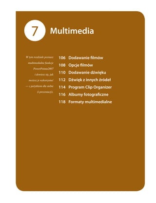 7                Multimedia

W tym rozdziale poznasz     	 106	 Dodawanie	filmów	
  multimedialne funkcje
                            	 108	 Opcje	filmów	
      PowerPointa2007

       i dowiesz się, jak
                            	 110	 Dodawanie	dźwięku	
  możesz je wykorzystać     	 112	 Dźwięk	z	innych	źródeł	
— z pożytkiem dla siebie
                            	 114	 Program	Clip	Organizer	
         (i prezentacji).
                            	 116	 Albumy	fotograficzne	
                            	 118	 Formaty	multimedialne	
 