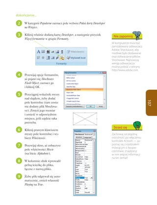 dokończenie...

 2   W kategorii Popularne zaznacz pole wyboru Pokaż kartę Deweloper
     na Wstążce.

 3   Kliknij właśnie dodaną kartę Deweloper, a następnie przycisk
                                                                        Nie zapomnij
     Więcej formantów w grupie Formanty.
                                                                       W komputerze musi być
                                                                       zainstalowany odtwarzacz
                                                                       Adobe Shockwave, aby
                                                                       możliwe było dodawanie
                                                                       oraz odtwarzanie plików
                                                                       Shockwave. Najnowszą
                                                                       wersję odtwarzacza
                                                                       można pobrać z witryny
                                                                       http://www.adobe.com.
 4   Przewijaj opcje formantów,
     aż pojawi się Shockwave
     Flash Object; zaznacz go
     i kliknij OK.

 5   Przeciągnij wskaźnik myszy
     nad slajdem, żeby dodać




                                                                                                  107
     pole kontrolne (tam zosta-
     nie dodany plik Shockwa-
     ve). Zmień jego rozmiar
     i umieść w odpowiednim
     miejscu, jeśli zajdzie taka
     potrzeba.
                                                                        Strzeż się
 6   Kliknij prawym klawiszem
     myszy pole kontrolne i wy-                                        Zachowaj szczególną
     bierz Właściwości.                                                ostrożność po włączeniu
                                                                       kontrolek ActiveX — za-
 7   Przewijaj okno, aż zobaczysz                                      poznaj się z rozdziałem
                                                                       mówiącym o bezpie-
     pole właściwości Movie
                                                                       czeństwie; znajdziesz
     (na liście Alphabetic).                                           w nim więcej informacji
                                                                       na ten temat!
 8   W kolumnie obok wprowadź
     pełną ścieżkę do pliku,
     łączne z nazwą pliku.

 9   Żeby plik odgrywał się auto-
     matycznie, zmień własność
     Playing na True.
 