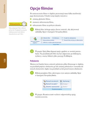Multimedia

                                          Opcje	filmów
                                          Po umieszczeniu filmu w slajdzie prezentacji masz kilka możliwości
                                          jego dostosowania. Chodzi tutaj między innymi o:
                                               zmianę głośności filmu,
                                               moment odtworzenia filmu,
              Wskazówka
                                               odtwarzanie filmu na pełnym ekranie.
             Aby obejrzeć film, kliknij
             przycisk Podgląd w grupie     1      Kliknij film, którego opcje chcesz zmienić, aby aktywować
             Odtwarzanie lub kliknij              zakładkę Opcje w kategorii Narzędzia filmów.
             dwukrotnie sam film.




                                           2      W grupie Opcje filmu dopasuj opcje zgodnie ze swoimi potrze-
                                                  bami. Na przykład jeśli film ma być odgrywany po kliknięciu,
                                                  wybierz z menu Odtwórz film: pozycję Po kliknięciu.
108




                                          Położenie
                                          Możesz też bardzo łatwo zmienić położenie pliku filmowego w slajdzie,
                                          na przykład poprzez obrócenie go lub zmianę położenia w stosunku do
                                          innych elementów slajdu (na przykład za lub przed innym obiektem).

                                           1      Kliknij pożądany film; aktywujesz tym samym zakładkę Opcje
                                                  w kategorii Narzędzia filmów.




                                           2      W grupie Rozmieszczanie wybierz odpowiednią opcję
                                                  rozmieszczenia.
 