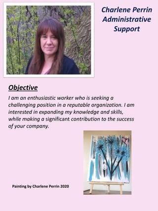 Charlene Perrin
Administrative
Support
Objective
I am an enthusiastic worker who is seeking a
challenging position in a reputable organization. I am
interested in expanding my knowledge and skills,
while making a significant contribution to the success
of your company.
Painting by Charlene Perrin 2020
 