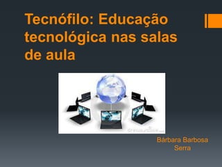 Tecnófilo: Educação
tecnológica nas salas
de aula
Bárbara Barbosa
Serra
 