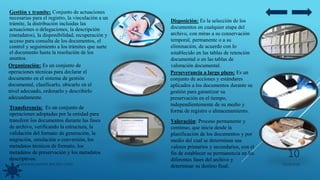 Gestión y tramite: Conjunto de actuaciones
necesarias para el registro, la vinculación a un
trámite, la distribución incluidas las
actuaciones o delegaciones, la descripción
(metadatos), la disponibilidad, recuperación y
acceso para consulta de los documentos, el
control y seguimiento a los trámites que surte
el documento hasta la resolución de los
asuntos.
Organización: Es un conjunto de
operaciones técnicas para declarar el
documento en el sistema de gestión
documental, clasificarlo, ubicarlo en el
nivel adecuado, ordenarlo y describirlo
adecuadamente.
Transferencia: Es un conjunto de
operaciones adoptadas por la entidad para
transferir los documentos durante las fases
de archivo, verificando la estructura, la
validación del formato de generación, la
migración, emulación o conversión, los
metadatos técnicos de formato, los
metadatos de preservación y los metadatos
descriptivos.
Disposición: Es la selección de los
documentos en cualquier etapa del
archivo, con miras a su conservación
temporal, permanente o a su
eliminación, de acuerdo con lo
establecido en las tablas de retención
documental o en las tablas de
valoración documental.
Perseverancia a largo plazo: Es un
conjunto de acciones y estándares
aplicados a los documentos durante su
gestión para garantizar su
preservación en el tiempo,
independientemente de su medio y
forma de registro o almacenamiento.
Valoración: Proceso permanente y
continuo, que inicia desde la
planificación de los documentos y por
medio del cual se determinan sus
valores primarios y secundarios, con el
fin de establecer su permanencia en las
diferentes fases del archivo y
determinar su destino final. 05/09/2020JENNIFER ANDREA BRICEÑO LOPEZ
10
 