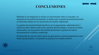 CONCLUSIONES
Mediante la investigación se reforzo el conocimiento sobre el concepto y la
importancia de gestión documental, se deduce que la gestión documental permite
un adecuado manejo de los documentos de manera organizada.
La gestión documental brinda beneficios en la organización, administración y
control de todo sistema archivístico, permite ahorrar tiempo y recursos en tareas
innecesarias, sin una gestión documental profesional la gestión de toda la
documentación resultaría complicada.
El desarrollo de esta actividad realiza un gran aporte a nuestra preparación como
futuros profesionales y así ponerlo en práctica en el ámbito laboral.
05/09/2020JENNIFER ANDREA BRICEÑO LOPEZ
11
 