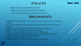 ENLACES
BIBLIOGRAFÍA
 AENOR. (2011). Información y documentación. Sistemas de gestión para los documentos.
Madrid.
 AGN. (2014). Manual para la implementación de un Programa de Gestión Documental.
Bogotá.
 Eugenia, M. (s.f.). Presentación sobre gestión documental, instrumentos.
 Moner, A. (mayo de 2006). concepto gestión documental.
 Pelicano. (17 de Julio de 2019). Custodios S.A de CV. Obtenido de
https://custodiodedocumentosmx.com/pasos-gestion-almacenamiento-documentos/
 Sánchez, G. (1994). Manual de archivista. Madrid: 2.
 Sanjuan, L. (2000). Sistemas Archivísticos.
 Villaverde, R. F. (s.f.). BARAZTS Innovación documental. Madrid.
 https://atsgestion.net/gestion-documental/
 https://www.r2docuo.com/es/gestion-documental
 https://atsgestion.net/gestion-documental-en-archivo/
05/09/2020JENNIFER ANDREA BRICEÑO LOPEZ
12
 