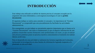 INTRODUCCIÓN
Este trabajo esta enfocado en definir de manera precisa el concepto escogido por la
asignatura del curso Informática y convergencia tecnológica el cual es gestión
documental.
El siguiente trabajo se realizo para entender el concepto y la importancia de “Gestión
Documental” se comprendió que este procedimiento ha facilitado las actividades
administrativas.
Por consiguiente, en este trabajo se encontrarán aspectos importantes que se basan en la
“Gestión Documental” este tema es fundamental ya que al adquirir información de esta
podemos desarrollar nuestra formación como profesionales con éxito, ya que al realizar
este proceso podemos poner en practica nuestros conocimientos al momento de realizar
labores archivistas.
Para el desarrollo de esta actividad se realizaron las lecturas sugeridas por la docente,
incluyendo la investigación en otras fuentes de información logrando respuesta a lo
planteado en esta actividad.
05/09/2020JENNIFER ANDREA BRICEÑO LOPEZ
3
 