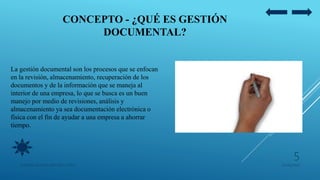 CONCEPTO - ¿QUÉ ES GESTIÓN
DOCUMENTAL?
La gestión documental son los procesos que se enfocan
en la revisión, almacenamiento, recuperación de los
documentos y de la información que se maneja al
interior de una empresa, lo que se busca es un buen
manejo por medio de revisiones, análisis y
almacenamiento ya sea documentación electrónica o
física con el fin de ayudar a una empresa a ahorrar
tiempo.
05/09/2020JENNIFER ANDREA BRICEÑO LOPEZ
5
 