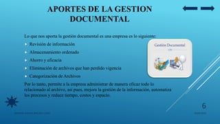 APORTES DE LA GESTION
DOCUMENTAL
Lo que nos aporta la gestión documental es una empresa es lo siguiente:
 Revisión de información
 Almacenamiento ordenado
 Ahorro y eficacia
 Eliminación de archivos que han perdido vigencia
 Categorización de Archivos
Por lo tanto, permite a la empresa administrar de manera eficaz todo lo
relacionado al archivo, así pues, mejora la gestión de la información, automatiza
los procesos y reduce tiempo, costos y espacio.
05/09/2020JENNIFER ANDREA BRICEÑO LOPEZ
6
 
