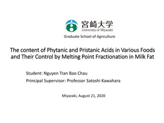 The content of Phytanic and Pristanic Acids in Various Foods
and Their Control by Melting Point Fractionation in Milk Fat
Student: Nguyen Tran Bao Chau
Principal Supervisor: Professor Satoshi Kawahara
Graduate School of Agriculture
Miyazaki, August 21, 2020
 