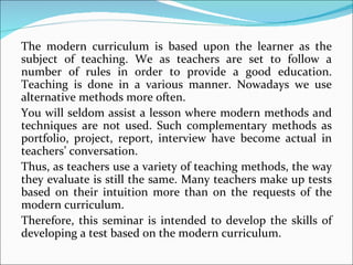The modern curriculum is based upon the learner as the
subject of teaching. We as teachers are set to follow a
number of rules in order to provide a good education.
Teaching is done in a various manner. Nowadays we use
alternative methods more often.
You will seldom assist a lesson where modern methods and
techniques are not used. Such complementary methods as
portfolio, project, report, interview have become actual in
teachers’ conversation.
Thus, as teachers use a variety of teaching methods, the way
they evaluate is still the same. Many teachers make up tests
based on their intuition more than on the requests of the
modern curriculum.
Therefore, this seminar is intended to develop the skills of
developing a test based on the modern curriculum.
 