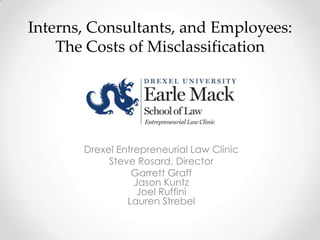 Interns, Consultants, and Employees:
The Costs of Misclassification

Drexel Entrepreneurial Law Clinic
Steve Rosard, Director
Garrett Graff
Jason Kuntz
Joel Ruffini
Lauren Strebel

 