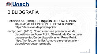 BIBLIOGRAFÍA
Definicion.de. (2010). DEFINICIÓN DE POWER POINT.
Obtenido de DEFINICIÓN DE POWER POINT:
https://definicion.de/power-point/
norfipc.com. (2016). Como crear una presentación de
diapositivas en PowerPoint. Obtenido de Como crear
una presentación de diapositivas en PowerPoint:
https://norfipc.com/utiles/como-crear-presentacion-
diapositivas-power-point.php
 