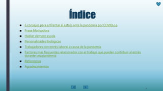 Índice
■ 6 consejos para enfrentar el estrés ante la pandemia por COVID-19
■ Frase Motivadora
■ Hablar siempre ayuda
■ Personalidades Biológicas
■ Trabajadores con estrés laboral a causa de la pandemia
■ Factores más frecuentes relacionados con el trabajo que pueden contribuir al estrés
durante una pandemia
■ Referencias
■ Agradecimientos
2
 