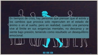 En tiempos de crisis, hay personas que piensan que el estrés y
los cambios que provoca solo repercuten en el estado de
ánimo o en el sueño, pero en realidad, cuando una persona
vive al límite en sus exigencias mentales, no descansa y se
siente bajo presión, teniendo como resultado un desequilibrio
emocional.
4
 
