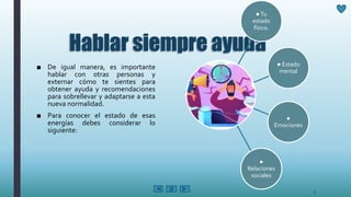 Hablar siempre ayuda
■ De igual manera, es importante
hablar con otras personas y
externar cómo te sientes para
obtener ayuda y recomendaciones
para sobrellevar y adaptarse a esta
nueva normalidad.
■ Para conocer el estado de esas
energías debes considerar lo
siguiente:
●Tu
estado
físico.
● Estado
mental
●
Emociones
●
Relaciones
sociales
5
 