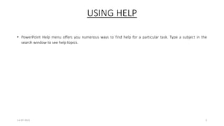 USING HELP
• PowerPoint Help menu offers you numerous ways to find help for a particular task. Type a subject in the
search window to see help topics.
14-07-2021 3
 