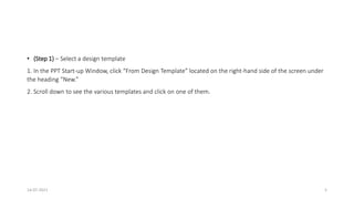 • (Step 1) – Select a design template
1. In the PPT Start-up Window, click “From Design Template” located on the right-hand side of the screen under
the heading “New.”
2. Scroll down to see the various templates and click on one of them.
14-07-2021 5
 