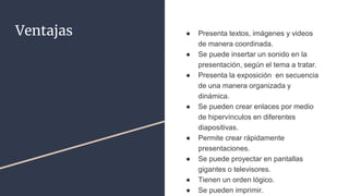 Ventajas ● Presenta textos, imágenes y videos
de manera coordinada.
● Se puede insertar un sonido en la
presentación, según el tema a tratar.
● Presenta la exposición en secuencia
de una manera organizada y
dinámica.
● Se pueden crear enlaces por medio
de hipervínculos en diferentes
diapositivas.
● Permite crear rápidamente
presentaciones.
● Se puede proyectar en pantallas
gigantes o televisores.
● Tienen un orden lógico.
● Se pueden imprimir.
 