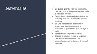 Desventajas ● Se puede guardar y enviar fácilmente,
pero se corre el riesgo que esta se dañe
a causa de un virus.
● Presentación de ideas jerárquicamente,
lo cual puede ser un distractor para el
auditorio.
● Es una presentación tradicional y
lineal, que puede aburrir a una
audiencia según el tema que se vaya a
tratar.
● Presentación simplista de ideas.
● Distrae al público, ya que si se ponen
demasiado movimiento en las
diapositivas no se le da tanto énfasis al
mensaje.
 