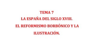 TEMA 7
LA ESPAÑA DEL SIGLO XVIII.
EL REFORMISMO BORBÓNICO Y LA
ILUSTRACIÓN.
 