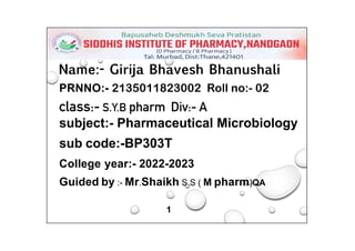 Name:- Girija Bhavesh Bhanushali
PRNNO:- 2135011823002 Roll no:- 02
class:- S.Y.B pharm Div:- A
subject:- Pharmaceutical Microbiology
sub code:-BP303T
College year:- 2022-2023
Guided by :- Mr.Shaikh S.S ( M pharm)QA
1
 