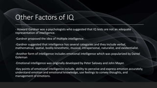 Other Factors of IQ
- Howard Gardner was a psychologists who suggested that IQ tests are not an adequate
representation of intelligence.
-Gardner proposed the idea of multiple intelligence.
-Gardner suggested that intelligence has several categories and they include verbal,
mathematical, spatial, bodily kinesthetic, musical, intrapersonal, naturalist, and existentialist.
-Another form of intelligence includes emotional intelligence which was popularized by Daniel
Goleman
-Emotional intelligence was originally developed by Peter Salovey and John Mayer.
-Key points of emotional intelligence include, ability to perceive and express emotion accurately,
understand emotion and emotional knowledge, use feelings to convey thoughts, and
management of emotions.
 