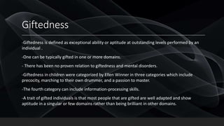 Giftedness
-Giftedness is defined as exceptional ability or aptitude at outstanding levels performed by an
individual .
-One can be typically gifted in one or more domains.
- There has been no proven relation to giftedness and mental disorders.
-Giftedness in children were categorized by Ellen Winner in three categories which include
precocity, marching to their own drummer, and a passion to master.
-The fourth category can include information-processing skills.
-A trait of gifted individuals is that most people that are gifted are well adapted and show
aptitude in a singular or few domains rather than being brilliant in other domains.
 