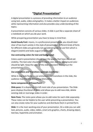 1
“Digital Presentation”
A digital presentation is a process of providing information to an audience
using text, audio, video and graphics. It makes a better impact on audiences
while representing information and also provides easy understanding of the
topics.
A presentation consists of various slides. A slide is just like a separate sheet of
a notebook on which you do your work.
While prospering presentation you have to keep in mind that:
Avoid Gaudy Font: means, in a professional presentation, you should steer
clear of too much variety in the style of presentation. Different kinds of fonts
for different slides are generally not considered good. So use font which is
elegant (stylish) and looks august (impressive).
Use contrasting colors for text and background:
Colors used in presentation should have the quality that have should aid
visibility. The text color should be in a dark color and the background color
should be light. Keep the color of the slide consistent throughout the
presentation.
Use animations and Transitions sparingly (carefully) :
While it may look flashy to use animations and transitions in the slide, the
audience may find this detracting (distrustful).
Some components of PowerPoint:
Slide pane: It is display on the left most side of you presentation. The Slide
pane displays thumbnail of slides and allows you to add new slide, delete
existing slide or rearrange slides in order.
Note Pane: The notes pane allows you to add notes for each slide separately.
These notes can be helpful to the user while presenting a presentation. You
can also create notes for your audience and distribute them in printed form.
Slide: It is the main working area of your presentation. On a slide you can add
text, pictures, audio, video, tables, smart arts graphics, charts, drawing object,
text box, hyperlinks and animation.
 