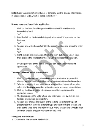 2
Slide show: “A presentation software is generally used to display information
in a sequence of slide, which is called slide show ”.
How to open the PowerPoint application:
1. Click on the Start All ProgramsMicrosoft OfficeMicrosoft
PowerPoint 2010
“or”
2. Double-click on the PowerPoint application icon if it is present on the
Desktop.
“or”
3. You can also write PowerPoint in the search textbox and press the enter
key.
“or”
4. Right-click on the desktop and from the short-cut menu. Select New,
then click on the Microsoft Office PowerPoint Presentation option.
By using any one of the above way you can open the PowerPoint
application.
The steps to create a new presentation:
1. Click on the File tab and select New option. A window appears that
displays various pre-defined layout for a presentation called template.
2. Select a template, if you want to use a pre-defined layout. Otherwise,
select the Blank presentation option to create an empty presentation.
3. Click on the Create button. A new presentation appears on the
computer screen.
4. The textboxes on the slide where you enter your text by click on the
textbox is known as placeholders.
5. You can also change the layout of the slide to set different type of
placeholder that can hold different type of object by Right-click on the
slide at the Slide pane and from the sub-menu click on the Layout option
and then choose a layout you want for you slide.
Saving the presentation
1. Click on the File Menu Save option
 