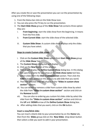 4
After you create the or save the presentation you can run the presentation by
using one of the following steps:
1. From the Status bar click on the Slide Show Icon.
2. You can also press the F5 key to run the presentation.
3. The Start Slide Show group of the Slide Show Tab contains three option
they are:
i. From beginning: start the slide show from the beginning. It means
from the first slide.
ii. From Current Slide: start the slide show of the selected slide.
iii. Custom Slide Show: A custom slide show displays only the slides
that you have select.
Steps to create Custom slide show:
i. Click on the Custom Slide Show option from Start Slide Show group
of the Slide Show Tab.
ii. The Custom Shows dialog box will display.
iii. Click on the New button of the window.
iv. Then it will display the Define Custom Show dialog box. In this dialog
box specify a name for you show at the Slide show name text box.
v. Select slides from the Slide in presentation section. Then click the
Add>> button. (continue this process to add slide that you want)
vi. Then the selected slide will display in the “Slides in custom show
section” section.
vii. You can delete or remove a slide from custom slide show by select
the slide from “Slides in custom show section” section and click on
the Remove button.
viii. You can also re-ordering you custom list slides slide by select the
slide from the “Slides in custom show section” section and click on
the UP and DOWN arrow of the Define Custom Show dialog box.
ix. After adding slides that you want, click on the Ok button.
Insert a new/blink slide:
You can insert a blank slide to your presentation by on the Home tab,
then from the Slides group click on the New Slides drop-down button
then select a slide you want to add in your presentation.
 