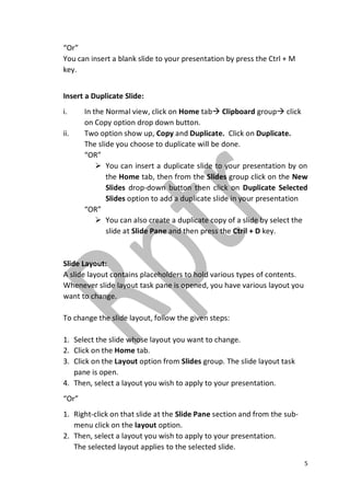 5
“Or”
You can insert a blank slide to your presentation by press the Ctrl + M
key.
Insert a Duplicate Slide:
i. In the Normal view, click on Home tab Clipboard group click
on Copy option drop down button.
ii. Two option show up, Copy and Duplicate. Click on Duplicate.
The slide you choose to duplicate will be done.
“OR”
 You can insert a duplicate slide to your presentation by on
the Home tab, then from the Slides group click on the New
Slides drop-down button then click on Duplicate Selected
Slides option to add a duplicate slide in your presentation
“OR”
 You can also create a duplicate copy of a slide by select the
slide at Slide Pane and then press the Ctril + D key.
Slide Layout:
A slide layout contains placeholders to hold various types of contents.
Whenever slide layout task pane is opened, you have various layout you
want to change.
To change the slide layout, follow the given steps:
1. Select the slide whose layout you want to change.
2. Click on the Home tab.
3. Click on the Layout option from Slides group. The slide layout task
pane is open.
4. Then, select a layout you wish to apply to your presentation.
“Or”
1. Right-click on that slide at the Slide Pane section and from the sub-
menu click on the layout option.
2. Then, select a layout you wish to apply to your presentation.
The selected layout applies to the selected slide.
 