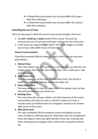 6
 In PowerPoint presentation you can press Ctrl + C to copy a
slide after selecting it.
 In PowerPoint presentation you can press Ctrl + V to paste a
slide after copying it.
Controlling the size of view:
There are two ways in which the size of a view can be changed. These are:
1. Use Ctrl + Scroll up or down button of the mouse. The scroll up
increases the size of view and scroll down reduces the size of the view.
2. In the status bar, drag the Slider right or left to see a bigger or smaller
view of your slide.(100% means normal view)
Views of a presentation:
PowerPoint provides different types of views in which you can view your
presentation.
1. Normal View:
This is the default view of PowerPoint. In this view, you can add text, and
images on the slide. It is the main editing view. It has a slides pane, slide
and notes pane.
2. Slide Sorter View:
This view shows you all the slides in a miniature form. This facility is
helpful in rearranging, deleting, adding new slides. Etc.
3. Notes Pages View:
This view allows you in view the pages to edit the speaker notes as how
they will look when you print them out.
4. Reading View:
This view hides tabs, groups, ribbons and other elements of the screen
and provides a full space to view or read the contents of a slide. It
includes easily accessible buttons for navigation, located at the button-
right corner of the screen.
5. Slide Show View:
This view completely fills the computer screen and displays you the
series of slides in a defined sequence. Slide Show view has an additional
menu that appears when you right-click the mouse over it during slide
show, allowing you to navigate slides, screen color and pointer potions
etc.
 
